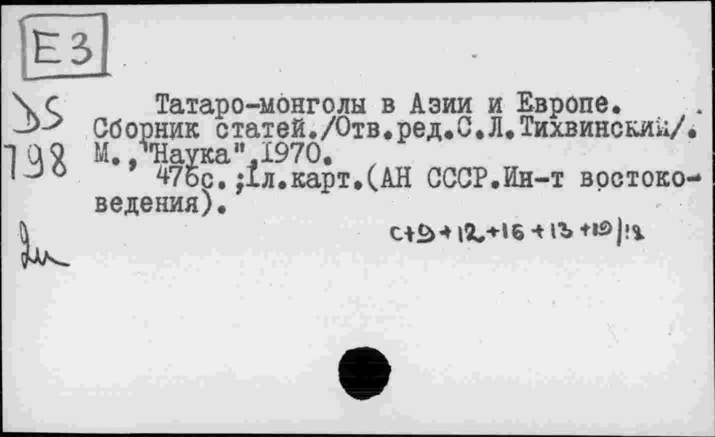 ﻿\с Татаро-монголы в Азии и Европе.
Сборник статей./Отв.ред.С.Л.Тихвинский/.
ТО 9 М. /’Наука".1970. z
IJ0 47бс. ;1л.карт.(АН СССР.Ин-т востоковедения).